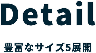 Detail 豊富なサイズ5展開